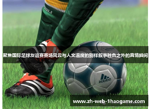 聚焦国际足球友谊赛赛场风云与人文温度的别样叙事胜负之外的真情瞬间